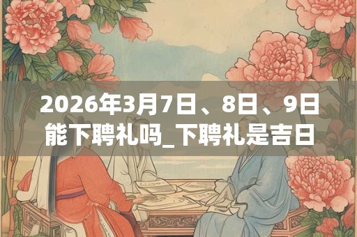 2026年3月7日、8日、9日能下聘礼吗_下聘礼是吉日吗