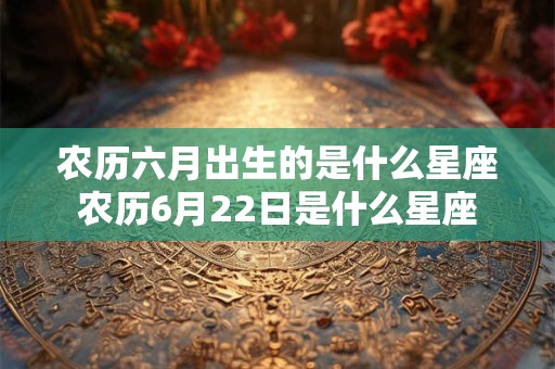 农历六月出生的是什么星座农历6月22日是什么星座 农历六月出生的是什么星座农历6月22日是什么星座