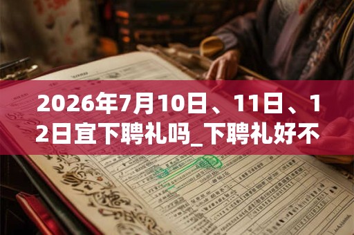 2026年7月10日、11日、12日宜下聘礼吗_下聘礼好不好