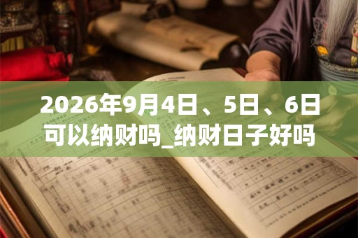 2026年9月4日、5日、6日可以纳财吗_纳财日子好吗 2026年9月4日、5日、6日可以纳财吗_纳财日子好吗