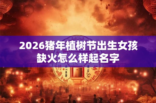 2026猪年植树节出生女孩缺火怎么样起名字
