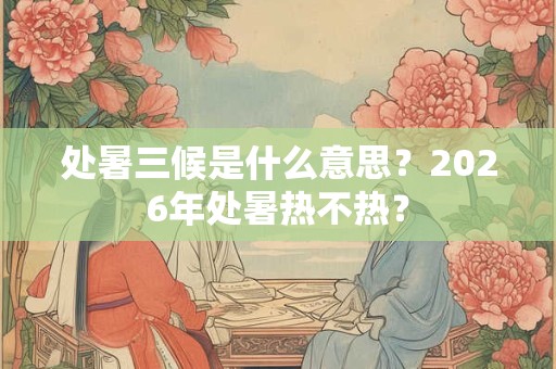 处暑三候是什么意思?2026年处暑热不热? 处暑三候是什么意思?2026年处暑热不热?