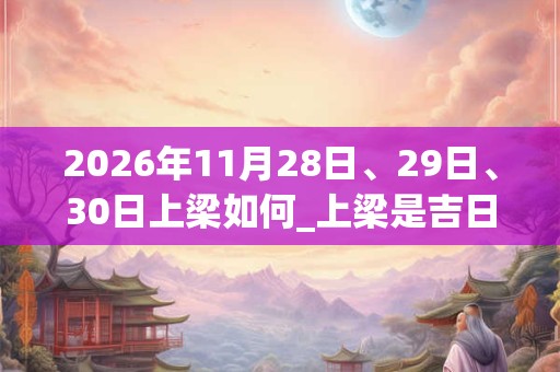 2026年11月28日、29日、30日上梁如何_上梁是吉日吗