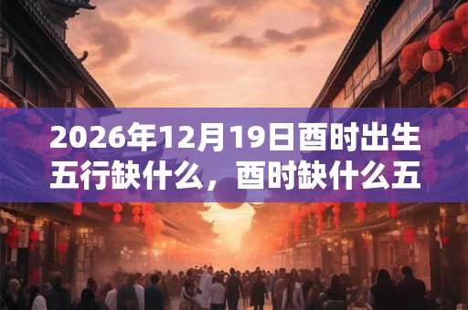 2026年12月19日酉时出生五行缺什么，酉时缺什么五行
