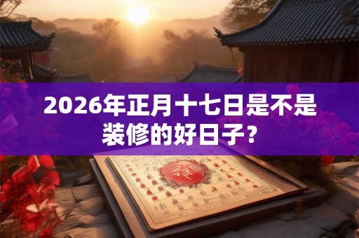2026年正月十七日是不是装修的好日子？