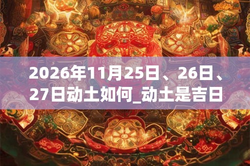 2026年11月25日、26日、27日动土如何_动土是吉日吗