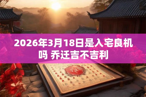2026年3月18日是入宅良机吗 乔迁吉不吉利 2026年3月18日是入宅良机吗 乔迁吉不吉利