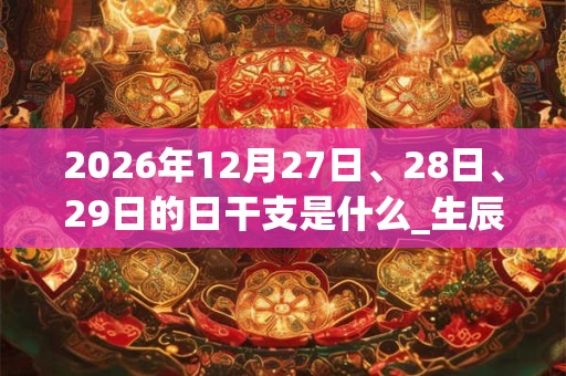 2026年12月27日、28日、29日的日干支是什么_生辰八字 2026年12月27日、28日、29日的日干支是什么_生辰八字