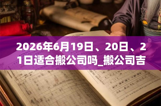 2026年6月19日、20日、21日适合搬公司吗_搬公司吉利吗