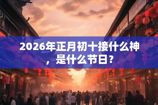 2026年正月初十接什么神，是什么节日？