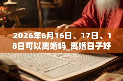 2026年6月16日、17日、18日可以离婚吗_离婚日子好吗 2026年6月16日、17日、18日可以离婚吗_离婚日子好吗