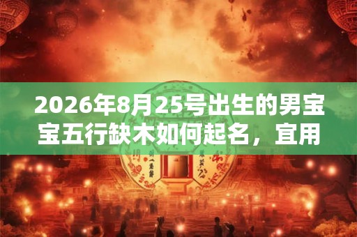 2026年8月25号出生的男宝宝五行缺木如何起名，宜用什么字
