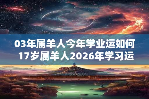 03年属羊人今年学业运如何 17岁属羊人2026年学习运势 03年属羊人今年学业运如何 17岁属羊人2026年学习运势