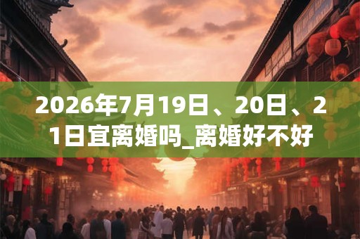 2026年7月19日、20日、21日宜离婚吗_离婚好不好 2026年7月19日、20日、21日宜离婚吗_离婚好不好