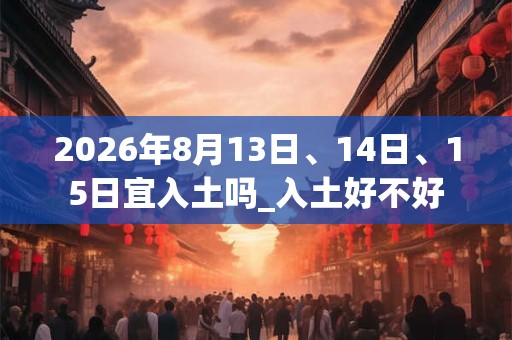 2026年8月13日、14日、15日宜入土吗_入土好不好