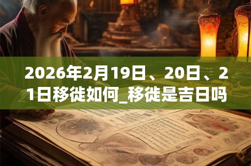 2026年2月19日、20日、21日移徙如何_移徙是吉日吗