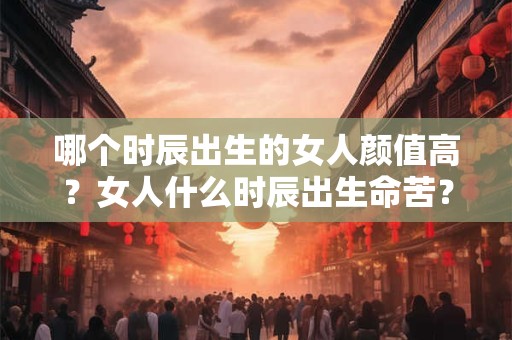 哪个时辰出生的女人颜值高？女人什么时辰出生命苦？