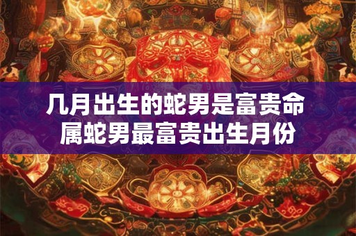 几月出生的蛇男是富贵命 属蛇男最富贵出生月份
