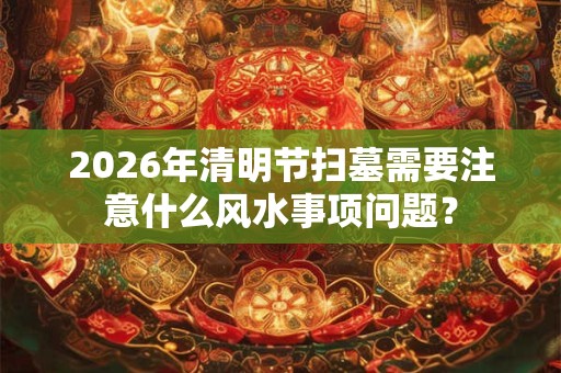 2026年清明节扫墓需要注意什么风水事项问题？