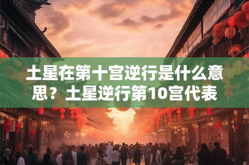 土星在第十宫逆行是什么意思？土星逆行第10宫代表什么？