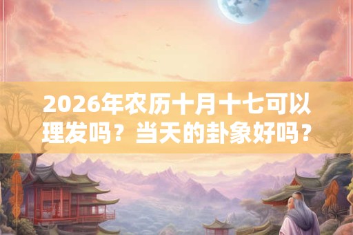 2026年农历十月十七可以理发吗？当天的卦象好吗？