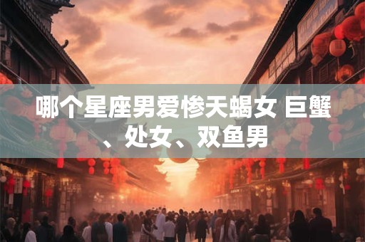 哪个星座男爱惨天蝎女 巨蟹、处女、双鱼男 哪个星座男爱惨天蝎女 巨蟹、处女、双鱼男