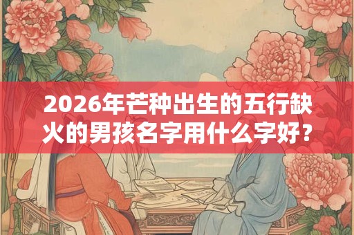 2026年芒种出生的五行缺火的男孩名字用什么字好？