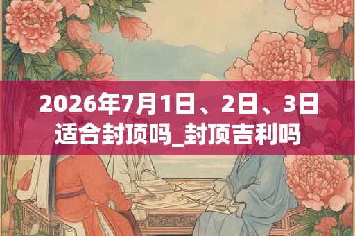 2026年7月1日、2日、3日适合封顶吗_封顶吉利吗