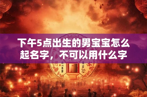 下午5点出生的男宝宝怎么起名字，不可以用什么字