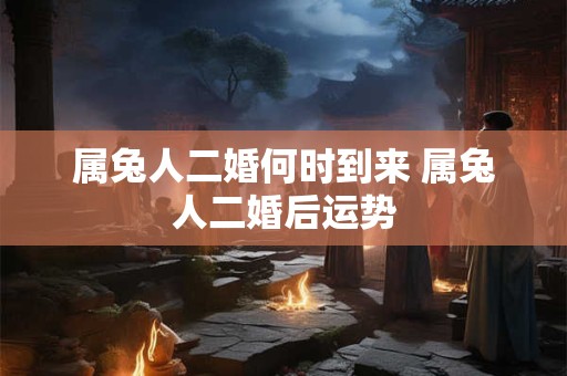 属兔人二婚何时到来 属兔人二婚后运势 属兔人二婚何时到来 属兔人二婚后运势