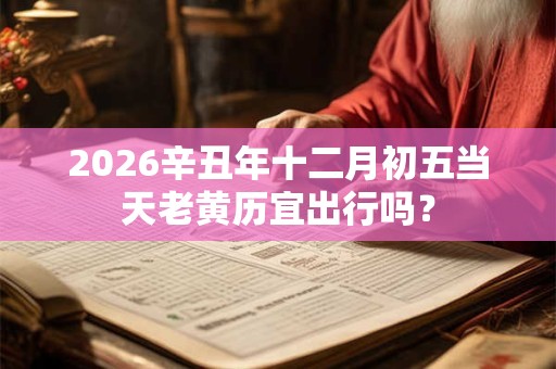 2026辛丑年十二月初五当天老黄历宜出行吗？