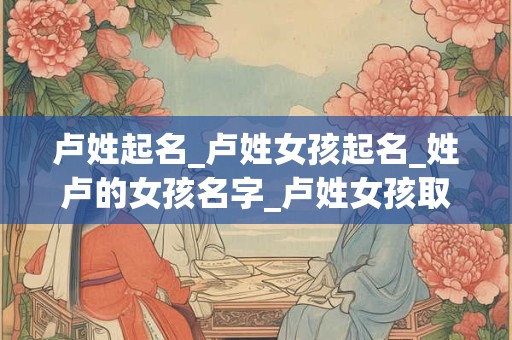 卢姓起名_卢姓女孩起名_姓卢的女孩名字_卢姓女孩取名_卢姓名字大全-好名堂 卢姓起名_卢姓女孩起名_姓卢的女孩名字_卢姓女孩取名_卢姓名字大全-好名堂