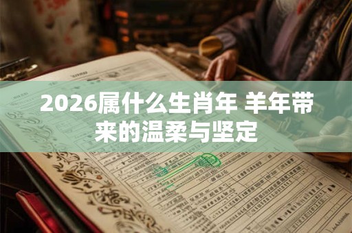 2026属什么生肖年 羊年带来的温柔与坚定