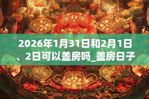 2026年1月31日和2月1日、2日可以盖房吗_盖房日子好吗 2026年1月31日和2月1日、2日可以盖房吗_盖房日子好吗