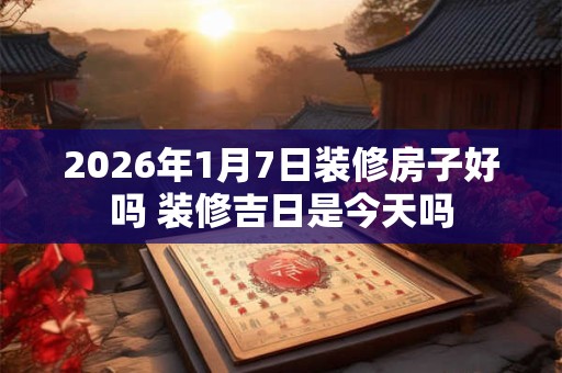 2026年1月7日装修房子好吗 装修吉日是今天吗