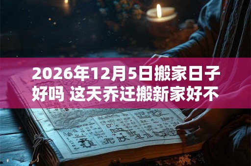 2026年12月5日搬家日子好吗 这天乔迁搬新家好不好 2026年12月5日搬家日子好吗 这天乔迁搬新家好不好