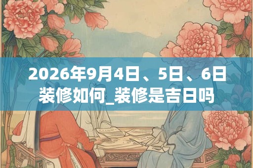 2026年9月4日、5日、6日装修如何_装修是吉日吗 2026年9月4日、5日、6日装修如何_装修是吉日吗