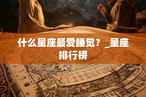 什么星座最爱睡觉?_星座排行榜 什么星座最爱睡觉?_星座排行榜