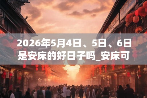 2026年5月4日、5日、6日是安床的好日子吗_安床可以吗