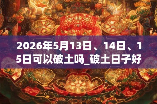 2026年5月13日、14日、15日可以破土吗_破土日子好吗
