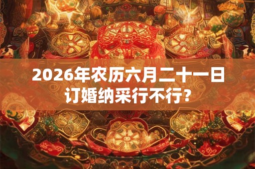 2026年农历六月二十一日订婚纳采行不行? 2026年农历六月二十一日订婚纳采行不行?