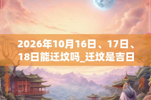 2026年10月16日、17日、18日能迁坟吗_迁坟是吉日吗