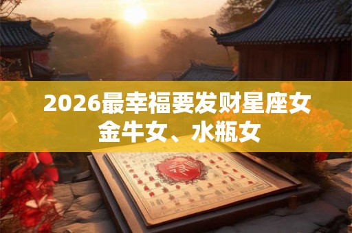 2026最幸福要发财星座女 金牛女、水瓶女 2026最幸福要发财星座女 金牛女、水瓶女