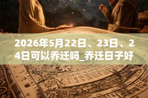 2026年5月22日、23日、24日可以乔迁吗_乔迁日子好吗