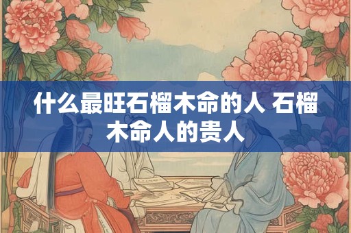 什么最旺石榴木命的人 石榴木命人的贵人 什么最旺石榴木命的人 石榴木命人的贵人