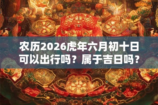农历2026虎年六月初十日可以出行吗?属于吉日吗? 农历2026虎年六月初十日可以出行吗?属于吉日吗?