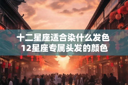 十二星座适合染什么发色 12星座专属头发的颜色