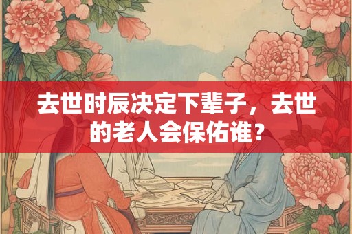 去世时辰决定下辈子,去世的老人会保佑谁? 去世时辰决定下辈子,去世的老人会保佑谁?