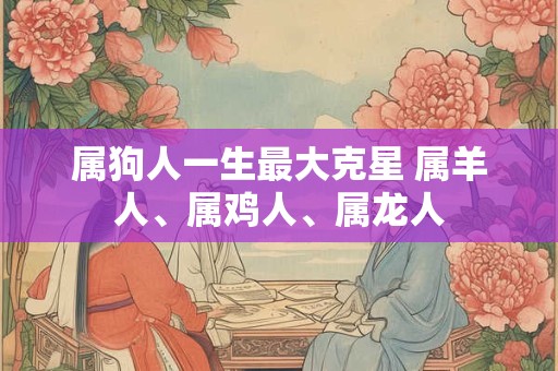 属狗人一生最大克星 属羊人、属鸡人、属龙人