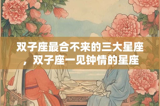 双子座最合不来的三大星座，双子座一见钟情的星座